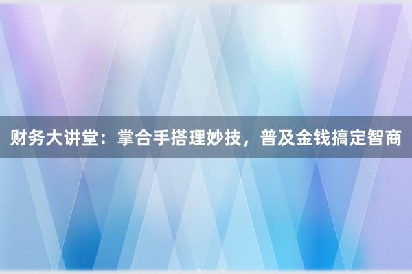 财务大讲堂：掌合手搭理妙技，普及金钱搞定智商